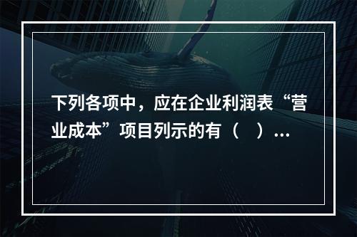 下列各项中，应在企业利润表“营业成本”项目列示的有（　）。