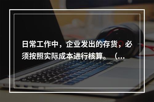 日常工作中，企业发出的存货，必须按照实际成本进行核算。（　）