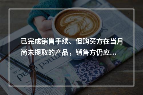 已完成销售手续、但购买方在当月尚未提取的产品，销售方仍应作为