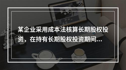 某企业采用成本法核算长期股权投资，在持有长期股权投资期间，被