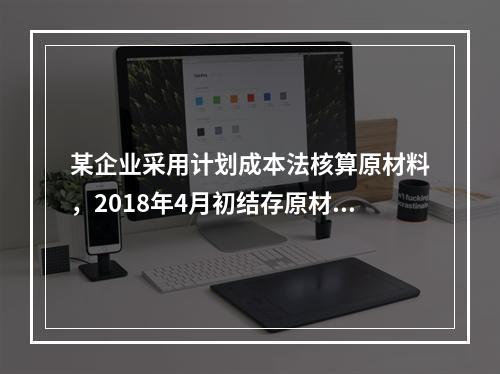 某企业采用计划成本法核算原材料，2018年4月初结存原材料计