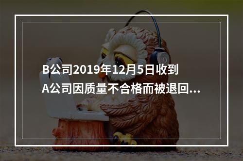 B公司2019年12月5日收到A公司因质量不合格而被退回的商