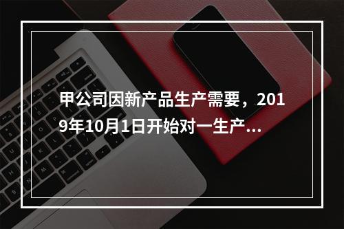 甲公司因新产品生产需要，2019年10月1日开始对一生产设备