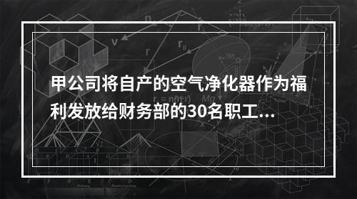 甲公司将自产的空气净化器作为福利发放给财务部的30名职工，每