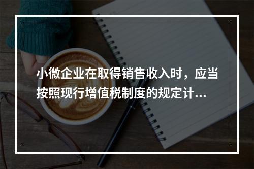 小微企业在取得销售收入时，应当按照现行增值税制度的规定计算应