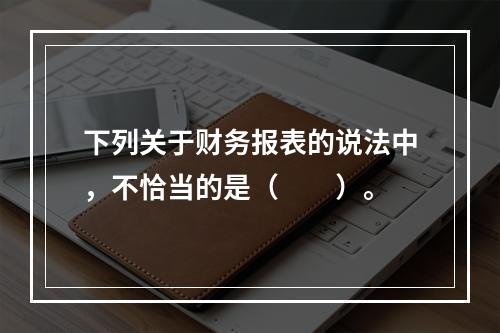 下列关于财务报表的说法中，不恰当的是（　　）。