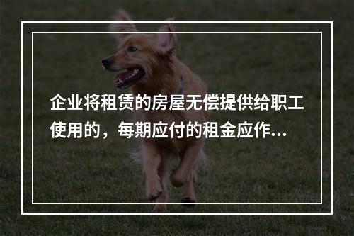 企业将租赁的房屋无偿提供给职工使用的，每期应付的租金应作为应