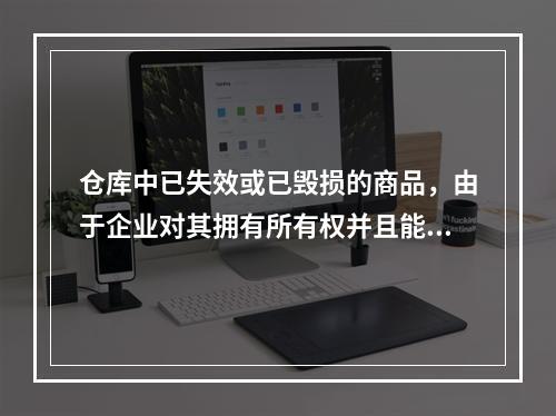 仓库中已失效或已毁损的商品，由于企业对其拥有所有权并且能够实