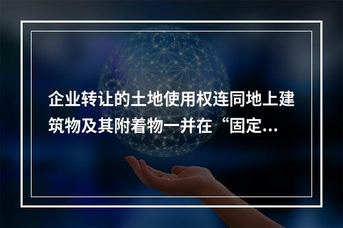 企业转让的土地使用权连同地上建筑物及其附着物一并在“固定资产