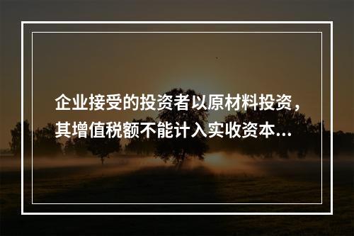 企业接受的投资者以原材料投资，其增值税额不能计入实收资本。（