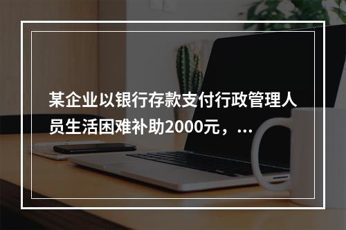 某企业以银行存款支付行政管理人员生活困难补助2000元，下列