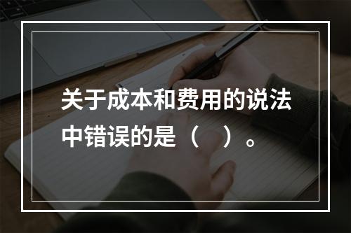 关于成本和费用的说法中错误的是（　）。