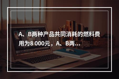 A、B两种产品共同消耗的燃料费用为8 000元，A、B两种产