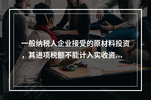 一般纳税人企业接受的原材料投资，其进项税额不能计入实收资本。