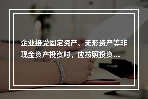 企业接受固定资产、无形资产等非现金资产投资时，应按照投资合同