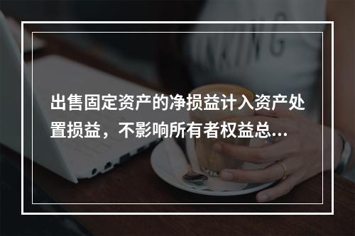 出售固定资产的净损益计入资产处置损益，不影响所有者权益总额的