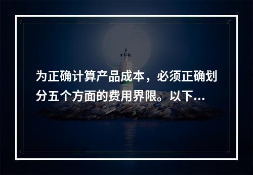 为正确计算产品成本，必须正确划分五个方面的费用界限。以下各项