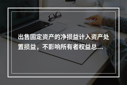 出售固定资产的净损益计入资产处置损益，不影响所有者权益总额的