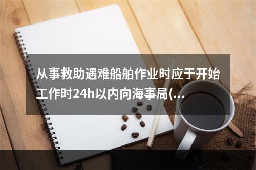 从事救助遇难船舶作业时应于开始工作时24h以内向海事局()。