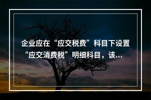 企业应在“应交税费”科目下设置“应交消费税”明细科目，该科目