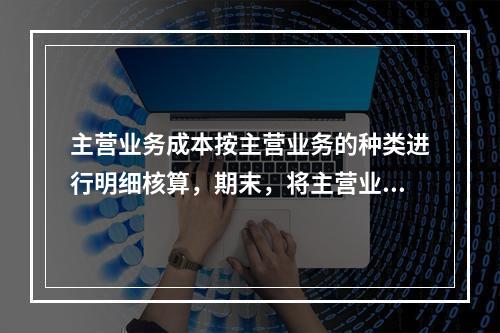 主营业务成本按主营业务的种类进行明细核算，期末，将主营业务成