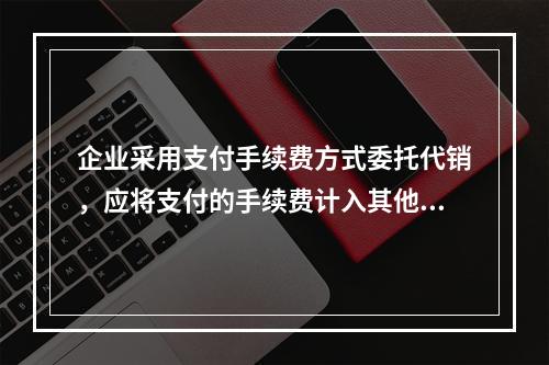 企业采用支付手续费方式委托代销，应将支付的手续费计入其他业务