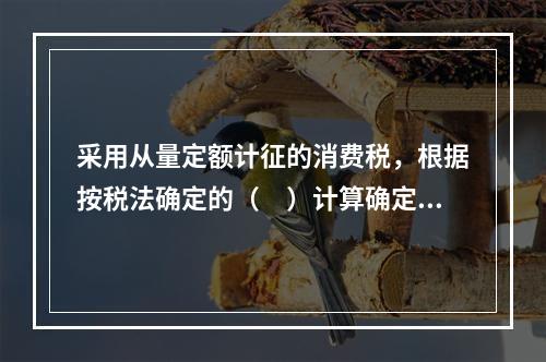 采用从量定额计征的消费税，根据按税法确定的（　）计算确定。