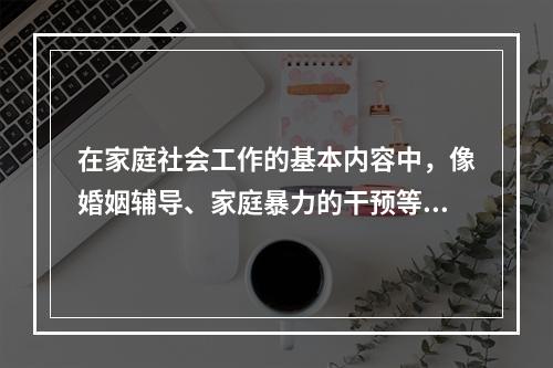 在家庭社会工作的基本内容中，像婚姻辅导、家庭暴力的干预等都是