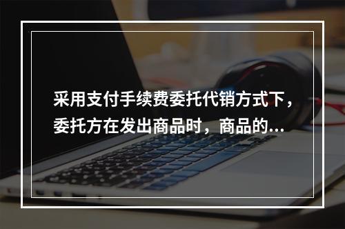 采用支付手续费委托代销方式下，委托方在发出商品时，商品的控制