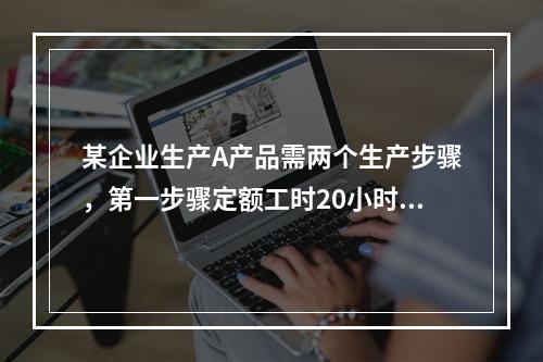 某企业生产A产品需两个生产步骤，第一步骤定额工时20小时，第