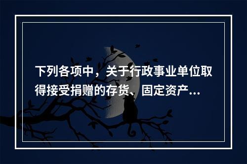 下列各项中，关于行政事业单位取得接受捐赠的存货、固定资产、无