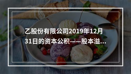 乙股份有限公司2019年12月31日的资本公积——股本溢价为