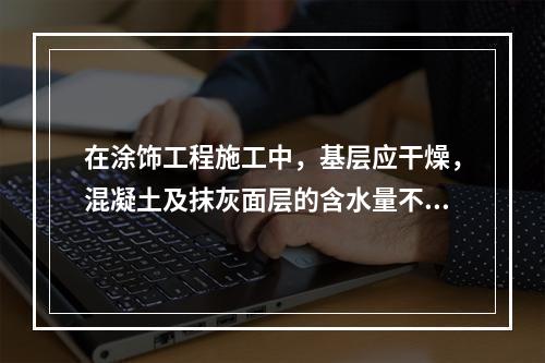 在涂饰工程施工中，基层应干燥，混凝土及抹灰面层的含水量不得大