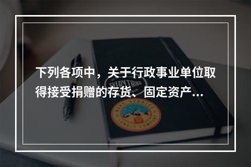 下列各项中，关于行政事业单位取得接受捐赠的存货、固定资产、无