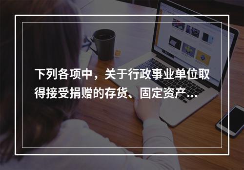 下列各项中，关于行政事业单位取得接受捐赠的存货、固定资产、无