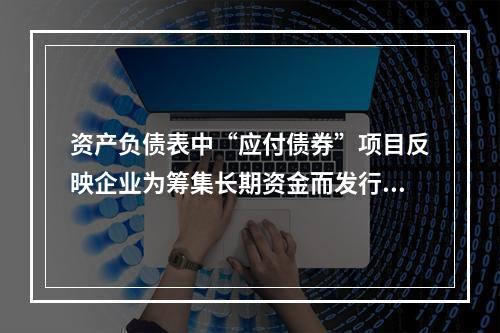 资产负债表中“应付债券”项目反映企业为筹集长期资金而发行的债