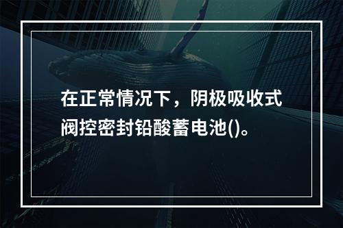 在正常情况下，阴极吸收式阀控密封铅酸蓄电池()。