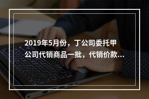 2019年5月份，丁公司委托甲公司代销商品一批，代销价款为3