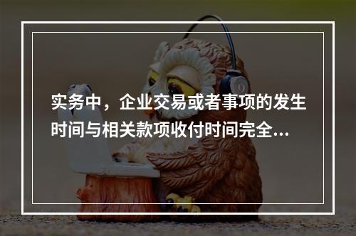 实务中，企业交易或者事项的发生时间与相关款项收付时间完全一致