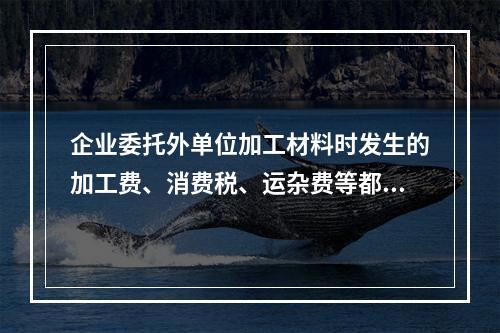 企业委托外单位加工材料时发生的加工费、消费税、运杂费等都应该