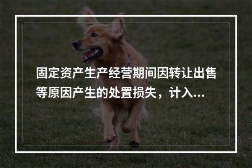 固定资产生产经营期间因转让出售等原因产生的处置损失，计入营业