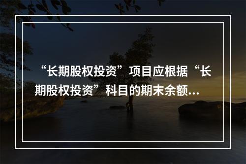 “长期股权投资”项目应根据“长期股权投资”科目的期末余额填列