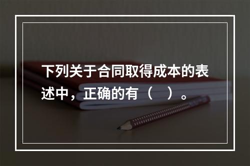 下列关于合同取得成本的表述中，正确的有（　）。