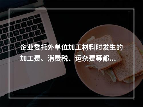 企业委托外单位加工材料时发生的加工费、消费税、运杂费等都应该