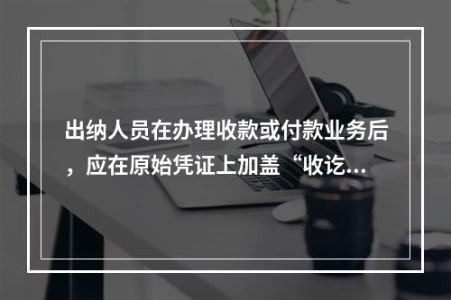 出纳人员在办理收款或付款业务后，应在原始凭证上加盖“收讫”或