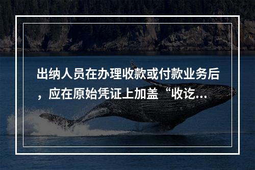 出纳人员在办理收款或付款业务后，应在原始凭证上加盖“收讫”或