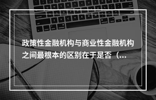 政策性金融机构与商业性金融机构之间最根本的区别在于是否（）。