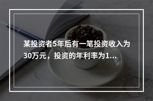 某投资者5年后有一笔投资收入为30万元，投资的年利率为10%