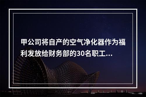 甲公司将自产的空气净化器作为福利发放给财务部的30名职工，每