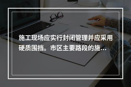 施工现场应实行封闭管理并应采用硬质围挡。市区主要路段的施工现